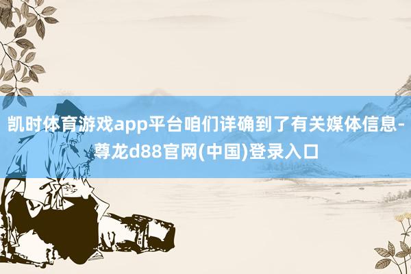 凯时体育游戏app平台咱们详确到了有关媒体信息-尊龙d88官网(中国)登录入口