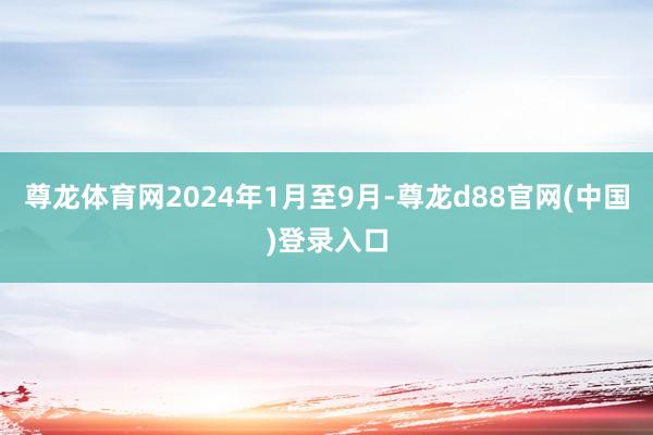 尊龙体育网2024年1月至9月-尊龙d88官网(中国)登录入口