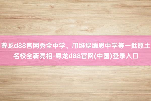 尊龙d88官网秀全中学、邝维煜缅思中学等一批原土名校全新亮相-尊龙d88官网(中国)登录入口