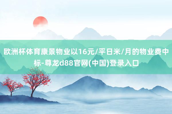 欧洲杯体育康景物业以16元/平日米/月的物业费中标-尊龙d88官网(中国)登录入口